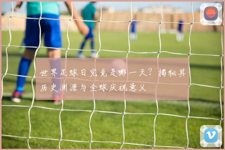 世界足球日究竟是哪一天?揭秘其历史渊源与全球庆祝意义
