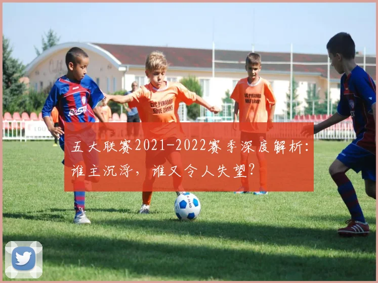 五大联赛2021-2022赛季深度解析：谁主沉浮，谁又令人失望？