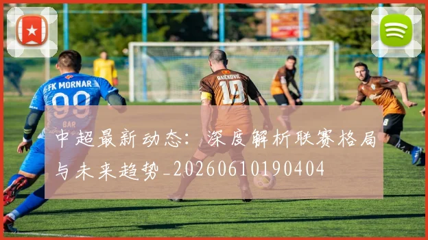 中超最新动态：深度解析联赛格局与未来趋势_20260610190404