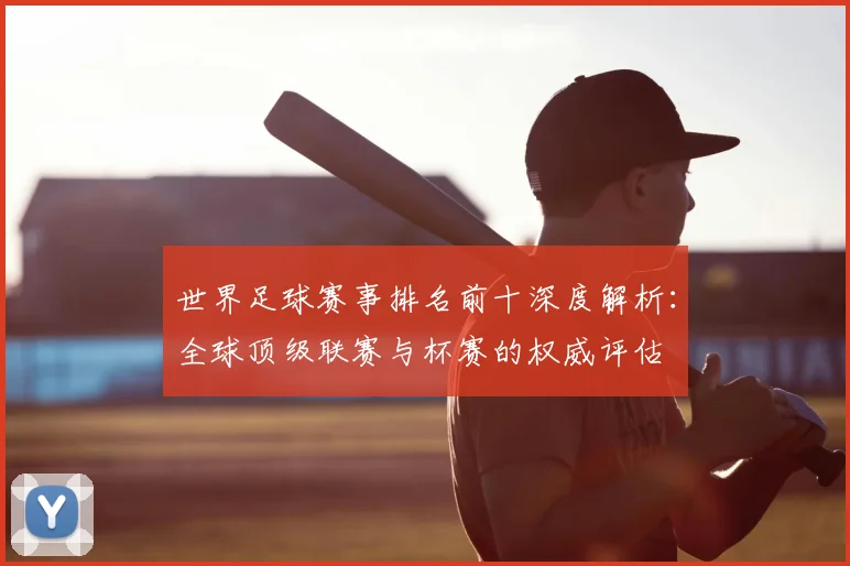 世界足球赛事排名前十深度解析:全球顶级联赛与杯赛的权威评估
