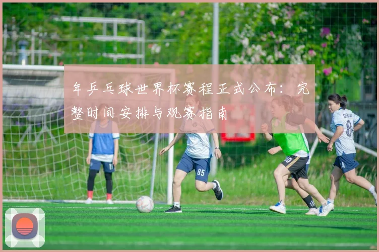 年乒乓球世界杯赛程正式公布:完整时间安排与观赛指南