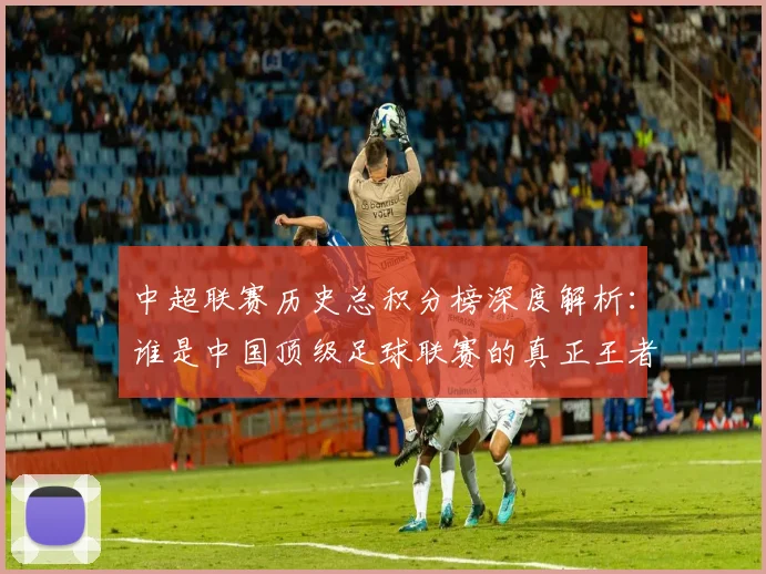 中超联赛历史总积分榜深度解析：谁是中国顶级足球联赛的真正王者？