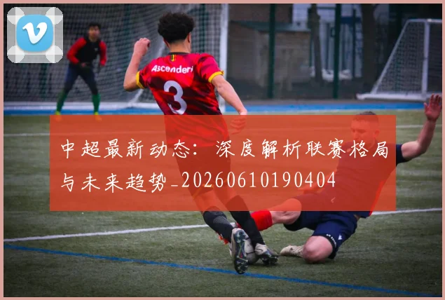 中超最新动态：深度解析联赛格局与未来趋势_20260610190404