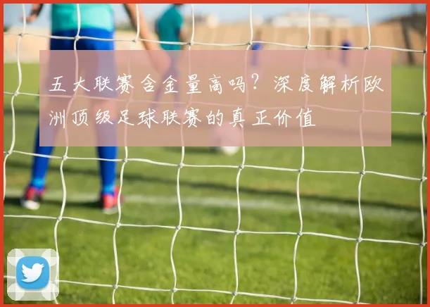 五大联赛含金量高吗？深度解析欧洲顶级足球联赛的真正价值