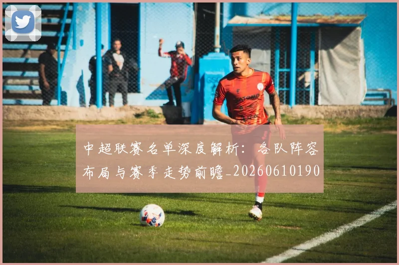 中超联赛名单深度解析：各队阵容布局与赛季走势前瞻_20260610190519