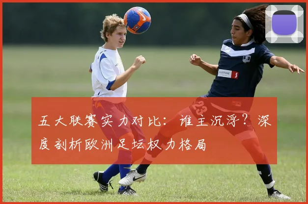 五大联赛实力对比：谁主沉浮？深度剖析欧洲足坛权力格局
